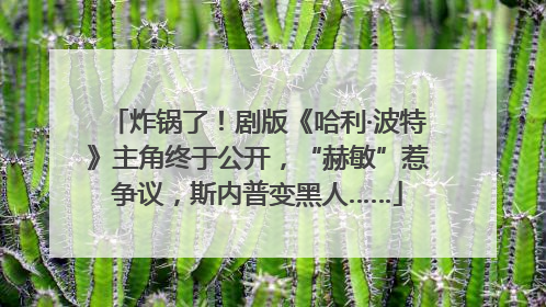 炸锅了！剧版《哈利·波特》主角终于公开，“赫敏”惹争议，斯内普变黑人……